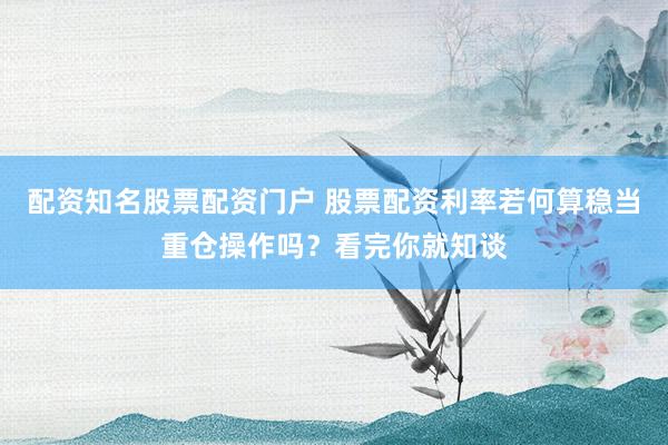 配资知名股票配资门户 股票配资利率若何算稳当重仓操作吗？看完你就知谈