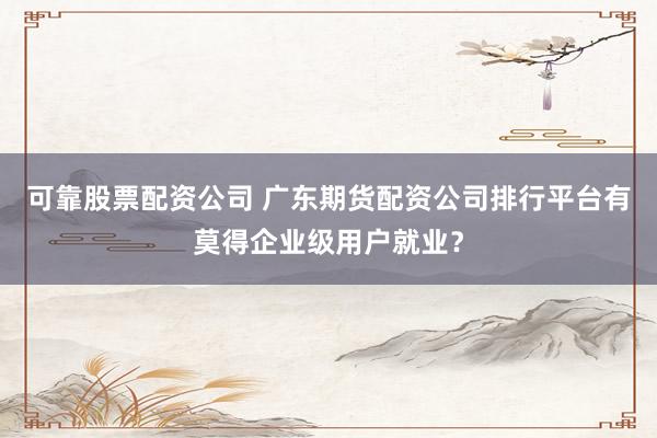 可靠股票配资公司 广东期货配资公司排行平台有莫得企业级用户就业？