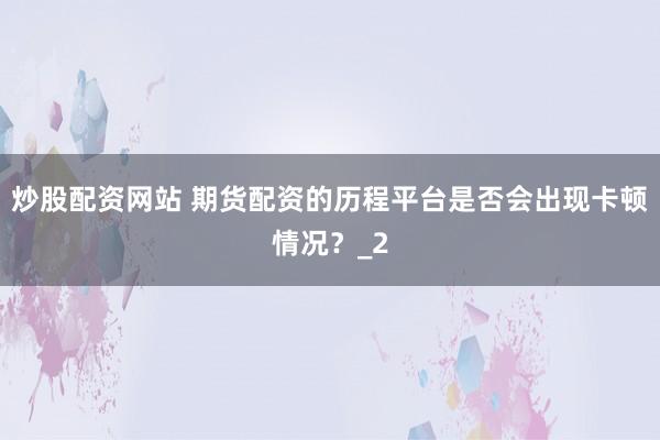 炒股配资网站 期货配资的历程平台是否会出现卡顿情况?_2