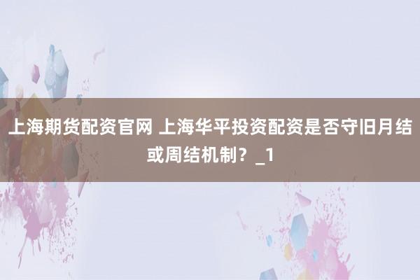 上海期货配资官网 上海华平投资配资是否守旧月结或周结机制?_1