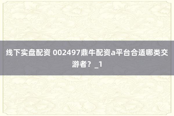 线下实盘配资 002497鼎牛配资a平台合适哪类交游者？_1
