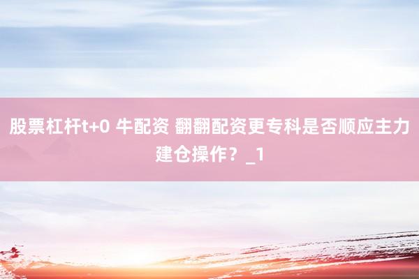 股票杠杆t+0 牛配资 翻翻配资更专科是否顺应主力建仓操作?_1