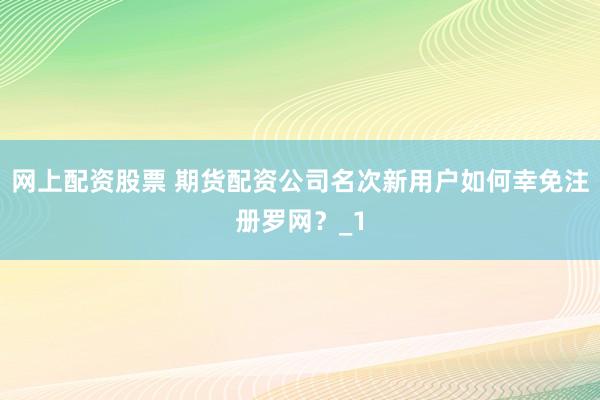 网上配资股票 期货配资公司名次新用户如何幸免注册罗网？_1