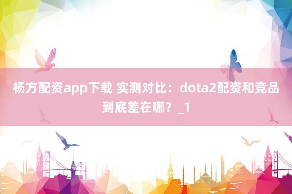 杨方配资app下载 实测对比:dota2配资和竞品到底差在哪?_1