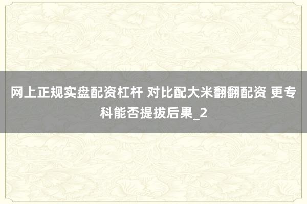 网上正规实盘配资杠杆 对比配大米翻翻配资 更专科能否提拔后果_2