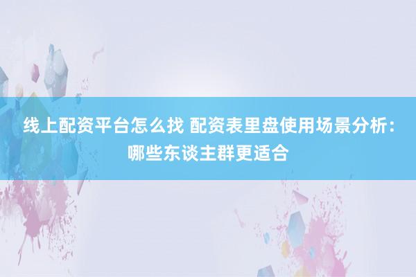 线上配资平台怎么找 配资表里盘使用场景分析：哪些东谈主群更适合
